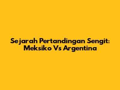 Sejarah Pertandingan Sengit: Meksiko Vs Argentina