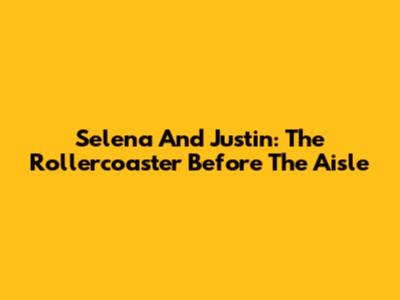 Selena And Justin: The Rollercoaster Before The Aisle