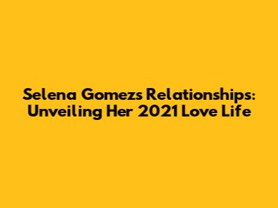 Selena Gomez's Relationships: Unveiling Her 2021 Love Life