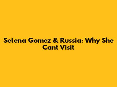Selena Gomez & Russia: Why She Can't Visit