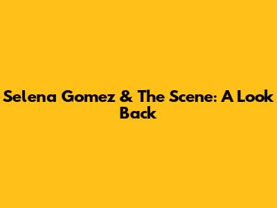 Selena Gomez & The Scene: A Look Back