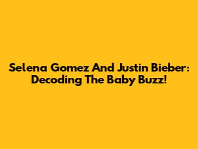 Selena Gomez And Justin Bieber: Decoding The Baby Buzz!
