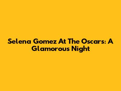 Selena Gomez At The Oscars: A Glamorous Night