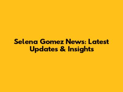 Selena Gomez News: Latest Updates & Insights