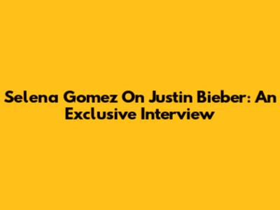 Selena Gomez On Justin Bieber: An Exclusive Interview