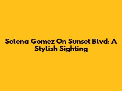 Selena Gomez On Sunset Blvd: A Stylish Sighting