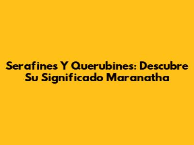 Serafines Y Querubines: Descubre Su Significado Maranatha