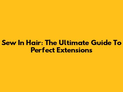 Sew In Hair: The Ultimate Guide To Perfect Extensions