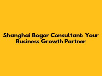 Shanghai Bogor Consultant: Your Business Growth Partner