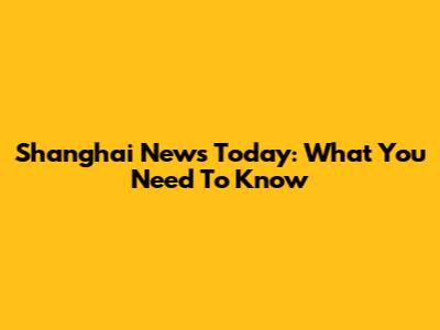 Shanghai News Today: What You Need To Know