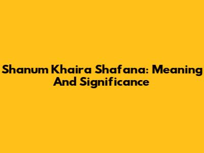 Shanum Khaira Shafana: Meaning And Significance