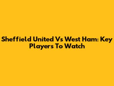Sheffield United Vs West Ham: Key Players To Watch