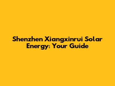 Shenzhen Xiangxinrui Solar Energy: Your Guide