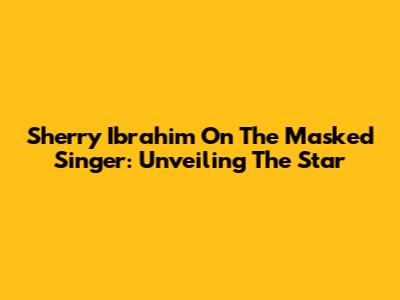 Sherry Ibrahim On The Masked Singer: Unveiling The Star