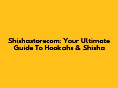 Shishastorecom: Your Ultimate Guide To Hookahs & Shisha