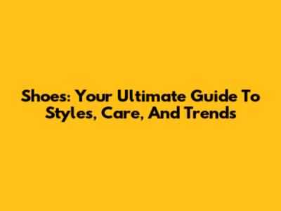 Shoes: Your Ultimate Guide To Styles, Care, And Trends