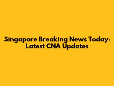 Singapore Breaking News Today: Latest CNA Updates