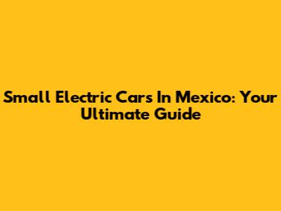 Small Electric Cars In Mexico: Your Ultimate Guide