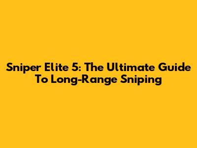 Sniper Elite 5: The Ultimate Guide To Long-Range Sniping