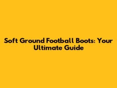 Soft Ground Football Boots: Your Ultimate Guide