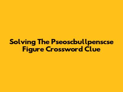 Solving The Pseoscbullpenscse Figure Crossword Clue