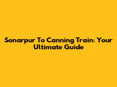 Sonarpur To Canning Train: Your Ultimate Guide