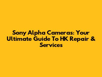 Sony Alpha Cameras: Your Ultimate Guide To HK Repair & Services