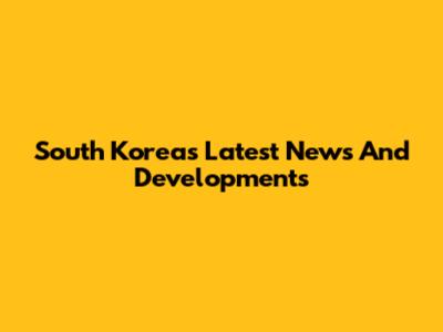 South Korea's Latest News And Developments