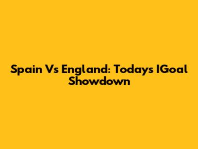 Spain Vs England: Today's IGoal Showdown