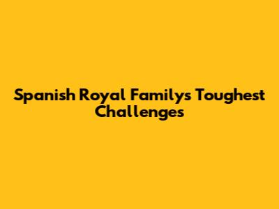 Spanish Royal Family's Toughest Challenges