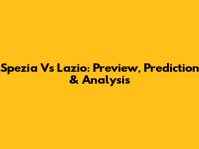 Spezia Vs Lazio: Preview, Prediction & Analysis
