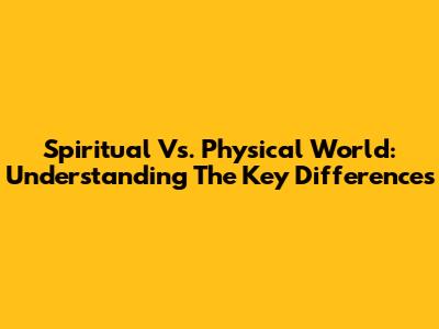 Spiritual Vs. Physical World: Understanding The Key Differences