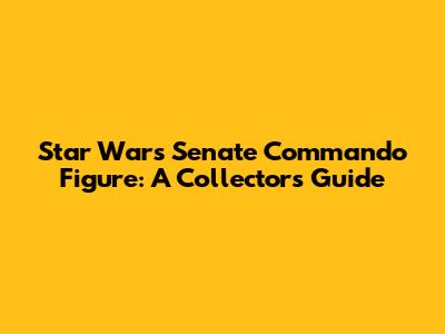 Star Wars Senate Commando Figure: A Collector's Guide