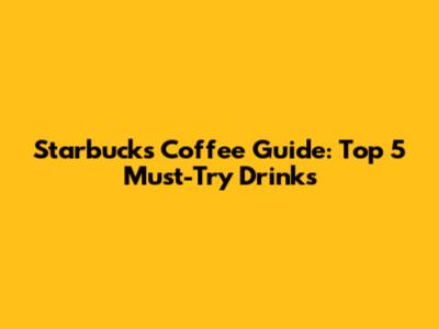 Starbucks Coffee Guide: Top 5 Must-Try Drinks