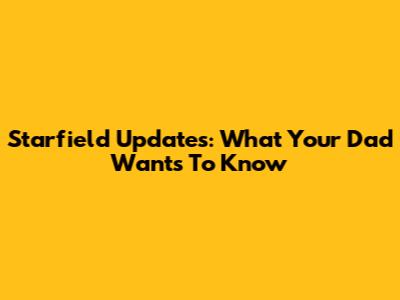 Starfield Updates: What Your Dad Wants To Know