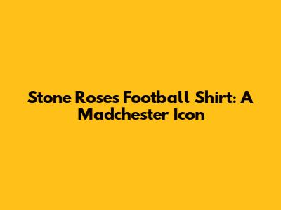 Stone Roses Football Shirt: A Madchester Icon