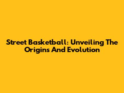 Street Basketball: Unveiling The Origins And Evolution