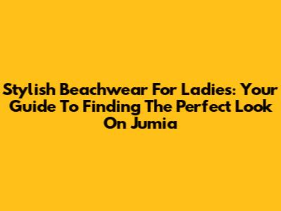 Stylish Beachwear For Ladies: Your Guide To Finding The Perfect Look On Jumia