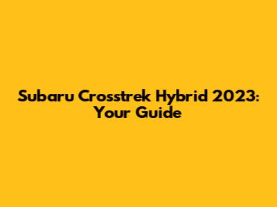 Subaru Crosstrek Hybrid 2023: Your Guide