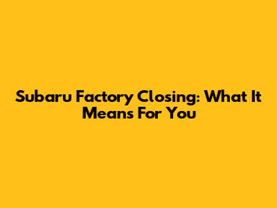 Subaru Factory Closing: What It Means For You