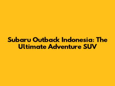 Subaru Outback Indonesia: The Ultimate Adventure SUV