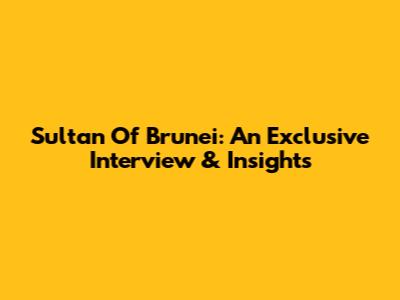 Sultan Of Brunei: An Exclusive Interview & Insights
