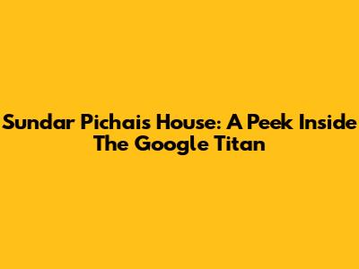 Sundar Pichai's House: A Peek Inside The Google Titan