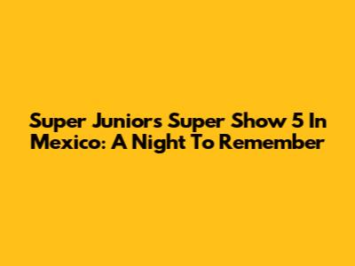 Super Junior's Super Show 5 In Mexico: A Night To Remember