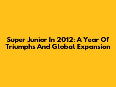 Super Junior In 2012: A Year Of Triumphs And Global Expansion