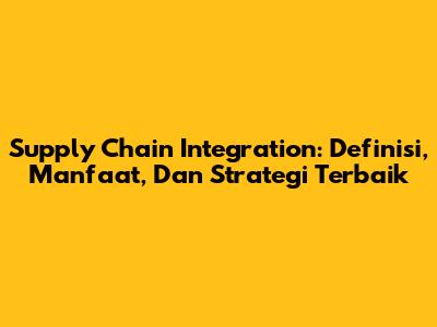 Supply Chain Integration: Definisi, Manfaat, Dan Strategi Terbaik