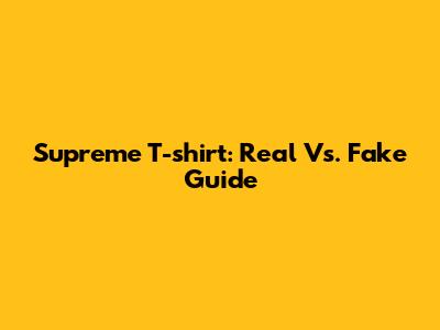 Supreme T-shirt: Real Vs. Fake Guide
