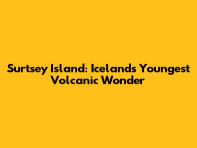 Surtsey Island: Iceland's Youngest Volcanic Wonder