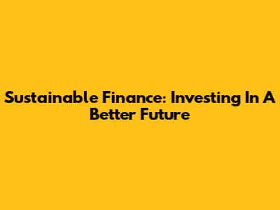 Sustainable Finance: Investing In A Better Future