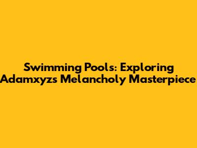 Swimming Pools: Exploring Adamxyz's Melancholy Masterpiece